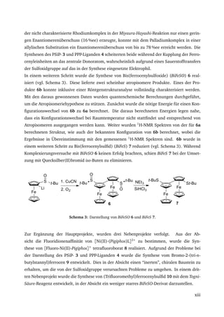 der nicht charakterisierte Rhodiumkomplex in der Miyaura-Hayashi-Reaktion nur einen gerin-
gen Enantiomerenüberschuss (16 %ee) erzeugte, konnte mit dem Palladiumkomplex in einer
allylischen Substitution ein Enantiomerenüberschuss von bis zu 78 %ee erreicht werden. Die
Synthesen des PSiP- 3 und PPP-Liganden 4 scheiterten beide während der Kupplung der Ferro-
cenyleinheiten an das zentrale Donoratom, wahrscheinlich aufgrund eines Sauerstofftransfers
der Sulfoxidgruppe auf das in der Synthese eingesetzte Elektrophil.
In einem weiteren Schritt wurde die Synthese von Bis(ferrocenylsulfoxide) (BiFeSO) 6 real-
isiert (vgl. Schema 3). Diese lieferte zwei scheinbar atropisomere Produkte. Eines der Pro-
dukte 6b konnte inklusive einer Röntgenstrukturanalyse vollständig charakterisiert werden.
Mit den daraus gewonnenen Daten wurden quantenchemische Berechnungen durchgeführt,
um die Atropisomeriehypothese zu stützen. Zunächst wurde die nötige Energie für einen Kon-
ﬁgurationswechsel von 6b zu 6a berechnet. Die daraus berechneten Energien legen nahe,
dass ein Konﬁgurationswechsel bei Raumtemperatur nicht stattﬁndet und entsprechend von
Atropisomeren ausgegangen werden kann. Weiter wurden 1
H-NMR Spektren von der für 6a
berechneten Struktur, wie auch der bekannten Konﬁguration von 6b berechnet, wobei die
Ergebnisse in Übereinstimmung mit den gemessenen 1
H-NMR Spektren sind. 6b wurde in
einem weiteren Schritt zu Bis(ferrocenylsulﬁd) (BiFeS) 7 reduziert (vgl. Schema 3). Während
Komplexierungsversuche mit BiFeSO 6 keinen Erfolg brachten, schien BiFeS 7 bei der Umset-
zung mit Quecksilber(II)bromid iso-Buten zu eliminieren.
Fe
S t-Bu
O
Li
1. CuCN
2. O2
Fe
Fe
S
S
t-Bu
O
t-Bu
O
NEt3
SiHCl3
Fe
Fe
St-Bu
t-BuS
6 7
Schema 3: Darstellung von BiFeSO 6 und BiFeS 7.
Zur Ergänzung der Hauptprojekte, wurden drei Nebenprojekte verfolgt. Aus der Ab-
sicht die Fluoridionenafﬁnität von [Ni(II)-(Pigiphos)L]2+
zu bestimmen, wurde die Syn-
these von [Fluoro-Ni(II)-Pigiphos]+
tetraﬂuoroborat 8 realisiert. Aufgrund der Probleme bei
der Darstellung des PSiP- 3 und PPP-Liganden 4 wurde die Synthese vom Bromo-2-(tri-n-
butylstannyl)ferrocen 9 entwickelt. Dies in der Absicht einen “inerten”, chiralen Baustein zu
erhalten, um die von der Sulfoxidgruppe verursachten Probleme zu umgehen. In einem drit-
ten Nebenprojekt wurde die Synthese von (Triﬂuoromethyl)ferrocenylsulﬁd 10 mit dem Togni-
Säure-Reagenz entwickelt, in der Absicht ein weniger starres BiFeSO-Derivat darzustellen.
xiii
 