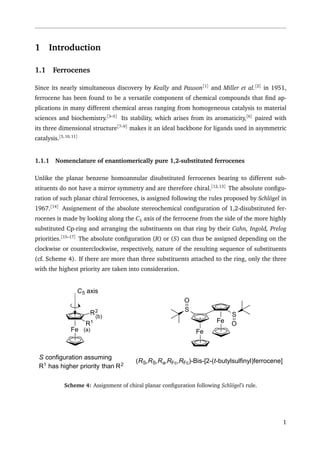 1 Introduction
1.1 Ferrocenes
Since its nearly simultaneous discovery by Keally and Pauson[1]
and Miller et al.[2]
in 1951,
ferrocene has been found to be a versatile component of chemical compounds that ﬁnd ap-
plications in many different chemical areas ranging from homogeneous catalysis to material
sciences and biochemistry.[3–5]
Its stability, which arises from its aromaticity,[6]
paired with
its three dimensional structure[7–9]
makes it an ideal backbone for ligands used in asymmetric
catalysis.[5,10,11]
1.1.1 Nomenclature of enantiomerically pure 1,2-substituted ferrocenes
Unlike the planar benzene homoannular disubstituted ferrocenes bearing to different sub-
stituents do not have a mirror symmetry and are therefore chiral.[12,13]
The absolute conﬁgu-
ration of such planar chiral ferrocenes, is assigned following the rules proposed by Schlögel in
1967.[14]
Assignement of the absolute stereochemical conﬁguration of 1,2-disubstituted fer-
rocenes is made by looking along the C5 axis of the ferrocene from the side of the more highly
substituted Cp-ring and arranging the substituents on that ring by their Cahn, Ingold, Prelog
priorities.[15–17]
The absolute conﬁguration (R) or (S) can thus be assigned depending on the
clockwise or counterclockwise, respectively, nature of the resulting sequence of substituents
(cf. Scheme 4). If there are more than three substituents attached to the ring, only the three
with the highest priority are taken into consideration.
Fe
R2
R1
C5 axis
S configuration assuming
R1 has higher priority than R2
(a)
(b)
Fe
Fe
S
S
O
O
(RS,RS,Ra,RFc,RFc)-Bis-[2-(t-butylsulfinyl)ferrocene]
Scheme 4: Assignment of chiral planar conﬁguration following Schlögel’s rule.
1
 