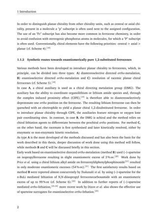 1 Introduction
In order to distinguish planar chirality from other chirality units, such as central or axial chi-
rality, present in a molecule a "p" subscript is often used next to the assigned conﬁguration.
The use of an "Fc" subscript has also become more common in ferrocene chemistry, in order
to avoid confusion with stereogenic phosphorus atoms in molecules, for which a "P" subscript
is often used. Conventionally, chiral elements have the following priorities: central > axial >
planar (cf. Scheme 4).[18]
1.1.2 Synthetic routes towards enantiomerically pure 1,2-substituted ferrocenes
Various methods have been developed to introduce planar chirality to ferrocenes, which, in
principle, can be divided into three types: A) diastereoselective directed ortho-metalation,
B) enantioselective directed ortho-metalation and C) resolution of racemic planar chiral
ferrocenes (cf. Scheme 5).[18]
In case A, a chiral auxiliary is used as a chiral directing metalation group (DMG). The
auxiliary has the ability to coordinate organolithium or lithium amide species and, through
the complex induced proximity effect (CIPE),[19]
is therefore able to diastereoselectively
deprotonate one ortho position on the ferrocene. The resulting lithium ferrocene can then be
quenched with an electrophile to yield a planar chiral 1,2-disubstituted ferrocene. In order
to introduce planar chirality through CIPE, the auxiliaries feature nitrogen or oxygen lone
pair coordinating sites. In contrast, in case B, the DMG is achiral and the method relies on
chiral lithiation agents to differentiate between the prochiral ortho positions. For method C,
on the other hand, the racemate is ﬁrst synthesised and later kinetically resolved, either by
enzymatic or non-enzymatic kinetic resolution.
As type A is the most developed of the methods discussed and has also been the basis for the
work described in this thesis, deeper discussion of work done using this method will follow,
while methods B and C will be discussed brieﬂy in this section.
Early work based on enantioselective directed ortho-metalation (method B) used (–)-sparteine
on isopropylferrocene resulting in slight enantiomeric excess of 3 % ee.[20]
Work done by
Price et al. using a chiral lithium alkyl amide on ferrocenyldiphenylphosphinoxide[21]
resulted
in only moderate enantiomeric excesses (54 % ee).[21]
The ﬁrst satisfactory results based on
method B were reported almost concurrently by Tsukazaki et al. by using (–)-sparteine for the
n-BuLi mediated lithiation of N,N-diisopropyl ferrocenecarboxamide with an enantiomeric
excess of up to 99 % ee (cf. Scheme 6).[22]
In addition to further reports of (–)-sparteine
mediated ortho-lithiation,[23,24]
more recent work by Dixon et al. also shows the effective use
of sparteine surrogates for enantioselective ortho-lithation.[25]
2
 