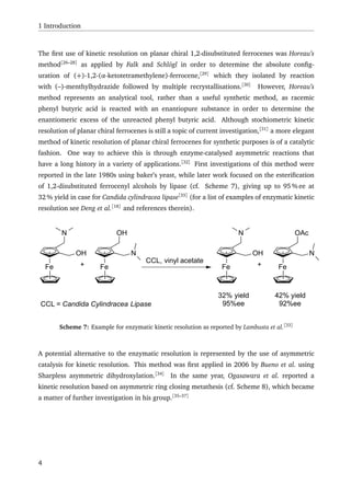 1 Introduction
The ﬁrst use of kinetic resolution on planar chiral 1,2-disubstituted ferrocenes was Horeau’s
method[26–28]
as applied by Falk and Schlögl in order to determine the absolute conﬁg-
uration of (+)-1,2-(α-ketotetramethylene)-ferrocene,[29]
which they isolated by reaction
with (–)-menthylhydrazide followed by multiple recrystallisations.[30]
However, Horeau’s
method represents an analytical tool, rather than a useful synthetic method, as racemic
phenyl butyric acid is reacted with an enantiopure substance in order to determine the
enantiomeric excess of the unreacted phenyl butyric acid. Although stochiometric kinetic
resolution of planar chiral ferrocenes is still a topic of current investigation,[31]
a more elegant
method of kinetic resolution of planar chiral ferrocenes for synthetic purposes is of a catalytic
fashion. One way to achieve this is through enzyme-catalysed asymmetric reactions that
have a long history in a variety of applications.[32]
First investigations of this method were
reported in the late 1980s using baker’s yeast, while later work focused on the esteriﬁcation
of 1,2-disubstituted ferrocenyl alcohols by lipase (cf. Scheme 7), giving up to 95 % ee at
32 % yield in case for Candida cylindracea lipase[33]
(for a list of examples of enzymatic kinetic
resolution see Deng et al.[18]
and references therein).
Fe
OH
CCL, vinyl acetate
N
Fe
N
OH
+ Fe
OH
N
Fe
N
OAc
+
32% yield
95%ee
42% yield
92%eeCCL = Candida Cylindracea Lipase
Scheme 7: Example for enzymatic kinetic resolution as reported by Lambusta et al.[33]
A potential alternative to the enzymatic resolution is represented by the use of asymmetric
catalysis for kinetic resolution. This method was ﬁrst applied in 2006 by Bueno et al. using
Sharpless asymmetric dihydroxylation.[34]
In the same year, Ogasawara et al. reported a
kinetic resolution based on asymmetric ring closing metathesis (cf. Scheme 8), which became
a matter of further investigation in his group.[35–37]
4
 
