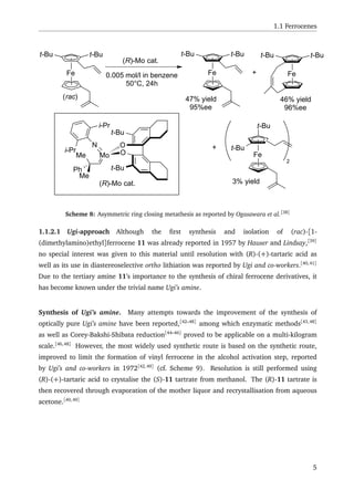 1.1 Ferrocenes
Fe
(R)-Mo cat.
0.005 mol/l in benzene
50°C, 24h
t-But-Bu
Fe
t-But-Bu
Fe
t-But-Bu
+
+
Fe
t-Bu
t-Bu
2
47% yield
95%ee
46% yield
96%ee
3% yield(R)-Mo cat.
t-Bu
t-Bu
O
OMo
N
i-Pr
i-Pr
Me
Ph
Me
(rac)
Scheme 8: Asymmetric ring closing metathesis as reported by Ogasawara et al.[38]
1.1.2.1 Ugi-approach Although the ﬁrst synthesis and isolation of (rac)-[1-
(dimethylamino)ethyl]ferrocene 11 was already reported in 1957 by Hauser and Lindsay,[39]
no special interest was given to this material until resolution with (R)-(+)-tartaric acid as
well as its use in diastereoselective ortho lithiation was reported by Ugi and co-workers.[40,41]
Due to the tertiary amine 11’s importance to the synthesis of chiral ferrocene derivatives, it
has become known under the trivial name Ugi’s amine.
Synthesis of Ugi’s amine. Many attempts towards the improvement of the synthesis of
optically pure Ugi’s amine have been reported,[42–48]
among which enzymatic methods[43,48]
as well as Corey-Bakshi-Shibata reduction[44–46]
proved to be applicable on a multi-kilogram
scale.[46,48]
However, the most widely used synthetic route is based on the synthetic route,
improved to limit the formation of vinyl ferrocene in the alcohol activation step, reported
by Ugi’s and co-workers in 1972[42,49]
(cf. Scheme 9). Resolution is still performed using
(R)-(+)-tartaric acid to crystalise the (S)-11 tartrate from methanol. The (R)-11 tartrate is
then recovered through evaporation of the mother liquor and recrystallisation from aqueous
acetone.[40,49]
5
 