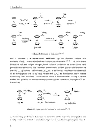 1 Introduction
Fe Fe
CH3COCl
AlCl3, DCM
O
LiAlH4
benzene
Fe
OH
HOAc
benzene
Fe
OAc
HNMe2
MeOH
Fe
NMe2
resolution
Fe
NMe2
Fe
NMe2
(S)-11 (R)-11(rac)-11
+
Scheme 9: Synthesis of Ugi’s amine.[40,49]
Use in synthesis of 1,2-disubstituted ferrocenes. Ugi and co-workers showed, that
treatment of (R)-11 with n-BuLi leads to a directed ortho-lithiation.[40,41]
This is due to the
interaction with the nitrogen lone-pair, which stabilises the lithium ion at one of the ortho
positions more favourably than the other. Inspection of the two possible diastereomers of
lithiated (R)-Ugi’s amine 12 reveals that (R,SFc)-12 is disfavoured due to the steric interaction
of the methyl group with the Cp -ring, whereas the (R,RFc)-12 diastereomer can be formed
without any steric hindrance. This interaction results in a diastereomeric ratio up to 96:4 dr
for the ﬁnal products, as demonstrated by quenching with a variety of electrophiles[40]
(cf.
Scheme 10).
Fe
NMe2
(R)-12
Li
Fe
(S)-12
Li
NMe2 E+
Fe
NMe2
E
up to 96:4drsteric repulsion
Scheme 10: Selective ortho lithiation of Ugi’s amine.[40,41]
As the resulting products are diastereomers, separation of the major and minor product can
usually by achieved by ﬂash column chromatography or crystallisation yielding the major di-
6
 