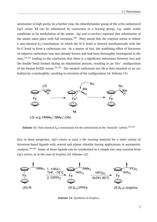 1.1 Ferrocenes
astereomer in high purity. In a further step, the dimethylamino group of the ortho-substituted
Ugi’s amine 13 can be substituted by convertion to a leaving group, e.g. under acidic
conditions or by methylation of the amine. Ugi and co-workers reported that substitution of
the amine takes place with full retention.[50]
They stated that the reaction seems to follow
a non-classical SN 1-mechanism, in which the N–C bond is cleaved simultaneously with the
Fe–C bond to form a carbenium ion. As a matter of fact, the stabilising effect of ferrocene
on adjacent carbenium ions was already known and had been thoroughly investigated at the
time,[51,52]
leading to the conclusion that there is a signiﬁcant interaction between iron and
the double bond formed during an elimination process, resulting in an 18 e−
conﬁguration
of the formal Fe(III) centre.[53,54]
The masked carbenium ion 14 is then attacked in an exo
fashion by a nucleophile, resulting in retention of the conﬁguration (cf. Scheme 11).
Fe
LG: e.g. HNMe2
+,NMe3
+,OAc
LG
H
Me
Fe+
H
Me
14
Nu-
Fe
Nu
H
Me
Scheme 11: Non-classical SN 1-mechanism for the substitution at the "benzylic" carbon.[53,54]
Due to these properties, Ugi’s amine is used a the starting material for a wide variety of
ferrocene-based ligands with central and planar chirality having applications in asymmetric
catalysis.[55–68]
Some of these ligands can be synthesised in a simple two step reaction from
Ugi’s amine, as in the case of Josiphos (cf. Scheme 12).
Fe
NMe2
Fe
NMe2
Fe
PCy2
PPh2 PPh2
(R)-11 (R,SFc)-PPFA (R,SFc)-Josiphos
1. n-BuLi,
THF, –78°C
2. ClPPh2
HPCy2
AcOH, 80°C
Scheme 12: Synthesis of Josiphos.
7
 