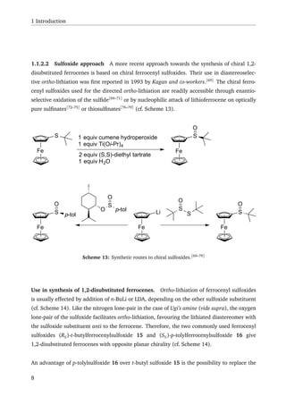 1 Introduction
1.1.2.2 Sulfoxide approach A more recent approach towards the synthesis of chiral 1,2-
disubstituted ferrocenes is based on chiral ferrocenyl sulfoxides. Their use in diastereoselec-
tive ortho-lithiation was ﬁrst reported in 1993 by Kagan and co-workers.[69]
The chiral ferro-
cenyl sulfoxides used for the directed ortho-lithiation are readily accessible through enantio-
selective oxidation of the sulﬁde[69–71]
or by nucleophilic attack of lithioferrocene on optically
pure sulﬁnates[72–75]
or thiosulﬁnates[76–79]
(cf. Scheme 13).
Fe
LiO
S
p-tol
O
S
S
O
Fe Fe
S Sp-tol
O O
Fe
S 1 equiv cumene hydroperoxide
1 equiv Ti(Oi-Pr)4
2 equiv (S,S)-diethyl tartrate
1 equiv H2O
Fe
S
O
Scheme 13: Synthetic routes to chiral sulfoxides.[69–79]
Use in synthesis of 1,2-disubstituted ferrocenes. Ortho-lithiation of ferrocenyl sulfoxides
is usually effected by addition of n-BuLi or LDA, depending on the other sulfoxide substituent
(cf. Scheme 14). Like the nitrogen lone-pair in the case of Ugi’s amine (vide supra), the oxygen
lone-pair of the sulfoxide facilitates ortho-lithiation, favouring the lithiated diastereomer with
the sulfoxide substituent anti to the ferrocene. Therefore, the two commonly used ferrocenyl
sulfoxides (RS)-t-butylferrocenylsulfoxide 15 and (SS)-p-tolylferrocenylsulfoxide 16 give
1,2-disubstituted ferrocenes with opposite planar chirality (cf. Scheme 14).
An advantage of p-tolylsulfoxide 16 over t-butyl sulfoxide 15 is the possibility to replace the
8
 