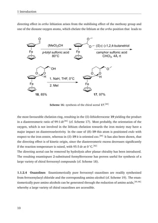 1 Introduction
directing effect in ortho lithiation arises from the stabilising effect of the methoxy group and
one of the dioxane oxygen atoms, which chelate the lithium at the ortho position that leads to
Fe
O
(MeO)3CH
p-tolyl sulfonic acid
80°C
Fe
O
O (S)-(–)-1,2,4-butanetriol
camphor sulfonic acid
CHCl3, 4Å, rt
Fe
H
OO
OH
18, 85%
1. NaH, THF, 0°C
2. MeI Fe
H
OO
O
17, 97%
Scheme 16: synthesis of the chiral acetal 17.[84]
the most favourable chelation ring, resulting in the (S)-lithioferrocene 19 yielding the product
in a diastereomeric ratio of 99:1 dr[82]
(cf. Scheme 17). Most probably, the orientation of the
oxygen, which is not involved in the lithium chelation towards the iron moiety may have a
major impact on diastereoselectivity. In the case of (R)-19 this atom is positioned endo with
respect to the iron centre, whereas in (S)-19 it is oriented exo.[84]
It has also been shown, that
the directing effect is of kinetic origin, since the diastereomeric excess decreases signiﬁcantly
if the reaction temperature is raised, with 95:5 dr at 0 ◦
C.[82]
The directing acetal can be removed by hydrolysis after planar chirality has been introduced.
The resulting enantiopure 2-substituted formylferrocene has proven useful for synthesis of a
large variety of chiral ferrocenyl compounds (cf. Scheme 18).
1.1.2.4 Oxazolines Enantiomerically pure ferrocenyl oxazolines are readily synthesised
from ferrocenylacyl chloride and the corresponding amino alcohol (cf. Scheme 19). The enan-
tiomerically pure amino alcohols can be generated through the reduction of amino acids,[85,86]
whereby a large variety of chiral oxazolines are accessible.
10
 