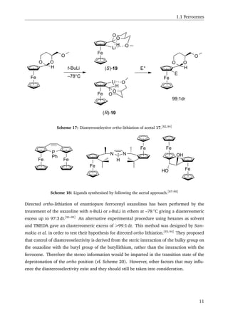 1.1 Ferrocenes
H
Fe
H
OO
O
t-BuLi
Fe
O
O
OLi
Fe O
O
OLi
H
(S)-19
(R)-19
E+
Fe
H
OO
O
E
99:1dr
–78°C
Scheme 17: Diastereoselective ortho-lithiation of acetal 17.[82,84]
Fe Fe
P
Ph
Fe
Fe
N N
H
Fe
Fe
OH
HO
Scheme 18: Ligands synthesised by following the acetal approach.[87–90]
Directed ortho-lithiation of enantiopure ferrocenyl oxazolines has been performed by the
treatement of the oxazoline with n-BuLi or s-BuLi in ethers at –78 ◦
C giving a diastereomeric
excess up to 97:3 dr.[91–95]
An alternative experimental procedure using hexanes as solvent
and TMEDA gave an diastereomeric excess of >99:1 dr. This method was designed by Sam-
makia et al. in order to test their hypothesis for directed ortho lithiation.[93,94]
They proposed
that control of diastereoselectivity is derived from the steric interaction of the bulky group on
the oxazoline with the butyl group of the butyllithium, rather than the interaction with the
ferrocene. Therefore the stereo information would be imparted in the transition state of the
deprotonation of the ortho position (cf. Scheme 20). However, other factors that may inﬂu-
ence the diastereoselectivity exist and they should still be taken into consideration.
11
 