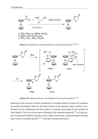 1 Introduction
Fe
Cl
O
OHH2N
R
1. , Et3N, CH2Cl2
2. a, b or c
a: TsCl, Et3N, cat. DMAP, CH2Cl2
b: SOCl2, 20% K2CO3 (aq.)
c: PPh3, CCl4, NEt3, CH3CN
Fe
O
N
R
Scheme 19: Synthesis of enantiomerically pure ferrocenyl oxazolines.[92,93,95]
Fe
O
N
R
BuLi
Fe
H
Li Bu
N
O
R
Fe
H
LiBu
N
O
R steric repulsion
major minor
Fe
O
N
R
Fe
O
N
R
E+
E
E
major minor
Scheme 20: Diastereoselective ortho lithiation of ferrocenyl oxazolines.[93,94]
Hydrolysis of the oxazoline could be considered as a feasible method to replace the oxazoline
by another functionality. However, the donor features of the oxazoline make it useful as coor-
dination site for complexation and thus render an exchange unnecessary for the synthesis of
chiral ligands. This is one of the major advantages of the oxazoline approach,[18]
as it gives ac-
cess to asymmetric bidentate ligands in only a single reaction step, complementing the already
large variety of oxazoline ligands[96,97]
with their ferrocene derivatives.
12
 