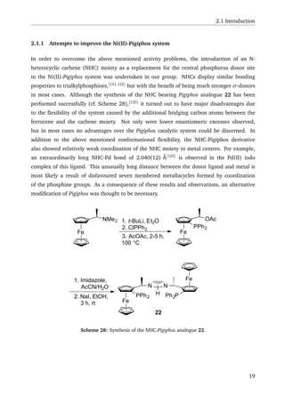 2.1 Introduction
2.1.1 Attempts to improve the Ni(II)-Pigiphos system
In order to overcome the above mentioned activity problems, the introduction of an N-
heterocyclic carbene (NHC) moiety as a replacement for the central phosphorus donor site
in the Ni(II)-Pigiphos system was undertaken in our group. NHCs display similar bonding
properties to trialkylphosphines,[121,122]
but with the beneﬁt of being much stronger σ-donors
in most cases. Although the synthesis of the NHC bearing Pigiphos analogue 22 has been
performed successfully (cf. Scheme 28),[123]
it turned out to have major disadvantages due
to the ﬂexibility of the system caused by the additional bridging carbon atoms between the
ferrocene and the carbene moiety. Not only were lower enantiomeric excesses observed,
but in most cases no advantages over the Pigiphos catalytic system could be discerned. In
addition to the above mentioned conformational ﬂexibility, the NHC-Pigiphos derivative
also showed relatively weak coordination of the NHC moiety to metal centres. For example,
an extraordinarily long NHC-Pd bond of 2.040(12) Å[123]
is observed in the Pd(II) iodo
complex of this ligand. This unusually long distance between the donor ligand and metal is
most likely a result of disfavoured seven membered metallacycles formed by coordination
of the phosphine groups. As a consequence of these results and observations, an alternative
modiﬁcation of Pigiphos was thought to be necessary.
Fe
NMe2 1. t-BuLi, Et2O
2. ClPPh2
3. AcOAc, 2-5 h,
100 °C
Fe
OAc
PPh2
1. Imidazole,
AcCN/H2O
2. NaI, EtOH,
3 h, rt Fe
Fe
N N
HPPh2 Ph2P
22
Scheme 28: Synthesis of the NHC-Pigiphos analogue 22.
19
 