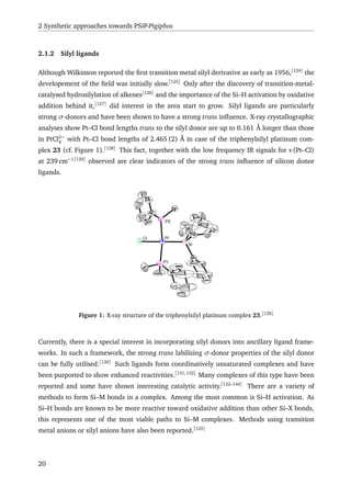 2 Synthetic approaches towards PSiP-Pigiphos
2.1.2 Silyl ligands
Although Wilkinson reported the ﬁrst transition metal silyl derivative as early as 1956,[124]
the
developement of the ﬁeld was initially slow.[125]
Only after the discovery of transition-metal-
catalysed hydrosilylation of alkenes[126]
and the importance of the Si–H activation by oxidative
addition behind it,[127]
did interest in the area start to grow. Silyl ligands are particularly
strong σ-donors and have been shown to have a strong trans inﬂuence. X-ray crystallographic
analyses show Pt–Cl bond lengths trans to the silyl donor are up to 0.161 Å longer than those
in PtCl2−
4
with Pt–Cl bond lengths of 2.465 (2) Å in case of the triphenylsilyl platinum com-
plex 23 (cf. Figure 1).[128]
This fact, together with the low frequency IR signals for ν(Pt–Cl)
at 239 cm−1[129]
observed are clear indicators of the strong trans inﬂuence of silicon donor
ligands.
PtCl
Si
P2
P1
Figure 1: X-ray structure of the triphenylsilyl platinum complex 23.[128]
Currently, there is a special interest in incorporating silyl donors into ancillary ligand frame-
works. In such a framework, the strong trans labilising σ-donor properties of the silyl donor
can be fully utilised.[130]
Such ligands form coordinatively unsaturated complexes and have
been purported to show enhanced reactivities.[131,132]
Many complexes of this type have been
reported and some have shown interesting catalytic activity.[132–144]
There are a variety of
methods to form Si–M bonds in a complex. Among the most common is Si–H activation. As
Si–H bonds are known to be more reactive toward oxidative addition than other Si–X bonds,
this represents one of the most viable paths to Si–M complexes. Methods using transition
metal anions or silyl anions have also been reported.[125]
20
 