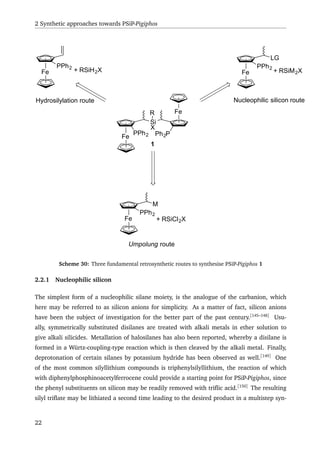 2 Synthetic approaches towards PSiP-Pigiphos
Fe
Si
X
Fe
PPh2 Ph2P
R
Fe
PPh2
Fe
PPh2
Fe
PPh2
LG
M
+ RSiH2X + RSiM2X
+ RSiCl2X
Hydrosilylation route Nucleophilic silicon route
Umpolung route
1
Scheme 30: Three fundamental retrosynthetic routes to synthesise PSiP-Pigiphos 1
2.2.1 Nucleophilic silicon
The simplest form of a nucleophilic silane moiety, is the analogue of the carbanion, which
here may be referred to as silicon anions for simplicity. As a matter of fact, silicon anions
have been the subject of investigation for the better part of the past century.[145–148]
Usu-
ally, symmetrically substituted disilanes are treated with alkali metals in ether solution to
give alkali silicides. Metallation of halosilanes has also been reported, whereby a disilane is
formed in a Würtz-coupling-type reaction which is then cleaved by the alkali metal. Finally,
deprotonation of certain silanes by potassium hydride has been observed as well.[149]
One
of the most common silyllithium compounds is triphenylsilyllithium, the reaction of which
with diphenylphosphinoacetylferrocene could provide a starting point for PSiP-Pigiphos, since
the phenyl substituents on silicon may be readily removed with triﬂic acid.[150]
The resulting
silyl triﬂate may be lithiated a second time leading to the desired product in a multistep syn-
22
 