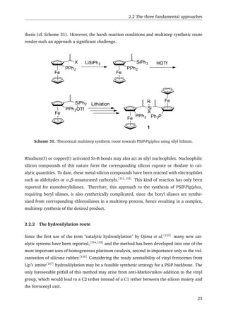 2.2 The three fundamental approaches
thesis (cf. Scheme 31). However, the harsh reaction conditions and multistep synthetic route
render such an approach a signiﬁcant challenge.
Fe
Si
X
Fe
PPh2 Ph2P
R
Fe
PPh2
X LiSiPh3
Fe
PPh2
SiPh3
Fe
PPh2
SiPh2
HOTf
Lithiation
OTf
1
Scheme 31: Theoretical multistep synthetic route towards PSiP-Pigiphos using silyl lithium.
Rhodium(I) or copper(I) activated Si–B bonds may also act as silyl nucleophiles. Nucleophilic
silicon compounds of this nature form the corresponding silicon cuprate or rhodate in cat-
alytic quantities. To date, these metal-silicon compounds have been reacted with electrophiles
such as aldehydes or α,β-unsaturated carbonyls.[151,152]
This kind of reaction has only been
reported for monoborylsilanes. Therefore, this approach to the synthesis of PSiP-Pigiphos,
requiring boryl silanes, is also synthetically complicated, since the boryl silanes are synthe-
sised from corresponding chlorosilanes in a multistep process, hence resulting in a complex,
multistep synthesis of the desired product.
2.2.2 The hydrosilylation route
Since the ﬁrst use of the term "catalytic hydrosilylation" by Ojima et al.[153]
many new cat-
alytic systems have been reported,[154,155]
and the method has been developed into one of the
most important uses of homogeneous platinum catalysis, second in importance only to the vul-
canisation of silicone rubber.[156]
Considering the ready accessibility of vinyl ferrocenes from
Ugi’s amine[157]
hydroslilylation may be a feasible synthetic strategy for a PSiP backbone. The
only foreseeable pitfall of this method may arise from anti-Markovnikov addition to the vinyl
group, which would lead to a C2 tether instead of a C1 tether between the silicon moiety and
the ferrocenyl unit.
23
 