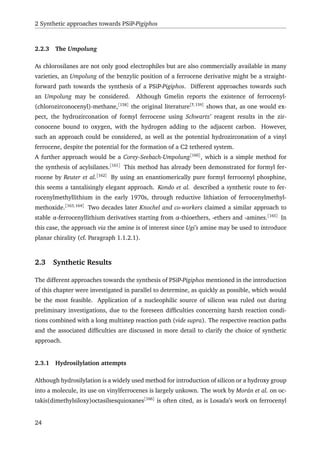 2 Synthetic approaches towards PSiP-Pigiphos
2.2.3 The Umpolung
As chlorosilanes are not only good electrophiles but are also commercially available in many
varieties, an Umpolung of the benzylic position of a ferrocene derivative might be a straight-
forward path towards the synthesis of a PSiP-Pigiphos. Different approaches towards such
an Umpolung may be considered. Although Gmelin reports the existence of ferrocenyl-
(chlorozirconocenyl)-methane,[158]
the original literature[?,159]
shows that, as one would ex-
pect, the hydrozirconation of formyl ferrocene using Schwartz’ reagent results in the zir-
conocene bound to oxygen, with the hydrogen adding to the adjacent carbon. However,
such an approach could be considered, as well as the potential hydrozirconation of a vinyl
ferrocene, despite the potential for the formation of a C2 tethered system.
A further approach would be a Corey-Seebach-Umpolung[160]
, which is a simple method for
the synthesis of acylsilanes.[161]
This method has already been demonstrated for formyl fer-
rocene by Reuter et al.[162]
By using an enantiomerically pure formyl ferrocenyl phosphine,
this seems a tantalisingly elegant approach. Kondo et al. described a synthetic route to fer-
rocenylmethyllithium in the early 1970s, through reductive lithiation of ferrocenylmethyl-
methoxide.[163,164]
Two decades later Knochel and co-workers claimed a similar approach to
stable α-ferrocenyllithium derivatives starting from α-thioethers, -ethers and -amines.[165]
In
this case, the approach via the amine is of interest since Ugi’s amine may be used to introduce
planar chirality (cf. Paragraph 1.1.2.1).
2.3 Synthetic Results
The different approaches towards the synthesis of PSiP-Pigiphos mentioned in the introduction
of this chapter were investigated in parallel to determine, as quickly as possible, which would
be the most feasible. Application of a nucleophilic source of silicon was ruled out during
preliminary investigations, due to the foreseen difﬁculties concerning harsh reaction condi-
tions combined with a long multistep reaction path (vide supra). The respective reaction paths
and the associated difﬁculties are discussed in more detail to clarify the choice of synthetic
approach.
2.3.1 Hydrosilylation attempts
Although hydrosilylation is a widely used method for introduction of silicon or a hydroxy group
into a molecule, its use on vinylferrocenes is largely unkown. The work by Morán et al. on oc-
takis(dimethylsiloxy)octasilsesquioxanes[166]
is often cited, as is Losada’s work on ferrocenyl
24
 