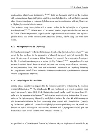 2.3 Synthetic Results
functionalised silane based dendrimers.[167,168]
Both use Karstedt’s catalyst for the reaction
with tertiary silanes. Regrettably, their catalytic system failed to yield hydrosilylation products
when chlorophenylsilane or chloromethylsilane were used in combination with vinylferrocene
or (diphenylphosphino)vinylferrocene.
Other attempts using chloroplatinic acid, a known catalyst for the hydrosilylation of styrenes
by chlorosilanes,[169,170]
did not result in the desired product, regardless of substrate. Due to
the failure of these experiments to produce the target compounds and the fact that hydrosi-
lylation should lead to the less favoured C2-tethered product, efforts along this route were
ceased.
2.3.2 Attempts towards an Umpolung
An Umpolung strategy by reductive lithiation as described by Knochel and co-workers[165]
was
one of the ﬁrst methods for the generation of silylated ferrocenyl materials pursued in this
work. Despite several attempts to follow this reaction protocol, the results proved unrepro-
ducible. A hydrozirconation approach, as described by Etiévant,[159,171]
was performed in two
test reactions with formyl ferrocene which indicated that starting materials were consumed,
but the products of these trials could not be isolated. Meanwhile, an Umpolung following
the Corey-Seebach route[162]
was successful and the focus of further experiments was directed
towards this particular approach.
2.3.3 Umpolung via the thioacetal
Initially, planar chirality was imparted to the ferrocene derivative, by following the reaction
protocol of Riant et al.[84]
The chiral acetal 18 was synthesised in a two-step reaction from
formyl ferrocene, by using (S)-(–)-1,2,4-butanetriol, which can be readily prepared from (S)-
malic acid by reduction with borane,[83]
to introduce stereochemical information. Deproto-
nation of the hydroxy group followed by methylation leads to the ether 17 which undergoes
selective ortho lithiation of the ferrocene moiety, when reacted with t-butyllithium. Quench-
ing the lithiated species of 17 with chlorodiphenylphosphine gave compound 24, which un-
derwent an acetal exchange in HCl-saturated benzene with 1,3-propanedithiol to give the
thioacetal 25 in an overall yield of about 13 % (cf. Scheme 32).
Recrystallisation of the thioacetal from DCM/n-hexane 25 gave single crystals suitable for X-
25
 