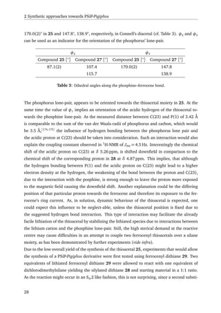 2 Synthetic approaches towards PSiP-Pigiphos
170.0(2)° in 25 and 147.8°, 138.9°, respectively, in Connell’s diacetal (cf. Table 3). φ2 and φ3
can be used as an indicator for the orientation of the phosphorus’ lone-pair.
φ2 φ3
Compound 25 [°] Compound 27 [°] Compound 25 [°] Compound 27 [°]
87.1(2) 107.4 170.0(2) 147.8
115.7 138.9
Table 3: Dihedral angles along the phosphine–ferrocene bond.
The phosphorus lone-pair, appears to be oriented towards the thioacetal moiety in 25. At the
same time the value of φ1 implies an orientation of the acidic hydrogen of the thioacetal to-
wards the phosphine lone-pair. As the measured distance between C(23) and P(1) of 3.42 Å
is comparable to the sum of the van der Waals-radii of phosphorus and carbon, which would
be 3.5 Å,[174,175]
the inﬂuence of hydrogen bonding between the phosphorus lone pair and
the acidic proton at C(23) should be taken into consideration. Such an interaction would also
explain the coupling constant observed in 1
H-NMR of JPH = 4.5 Hz. Interestingly the chemical
shift of the acidic proton on C(23) at δ 5.26 ppm, is shifted downﬁeld in comparison to the
chemical shift of the corresponding proton in 28 at δ 4.87 ppm. This implies, that although
the hydrogen bonding between P(1) and the acidic proton on C(23) might lead to a higher
electron density at the hydrogen, the weakening of the bond between the proton and C(23),
due to the interaction with the posphine, is strong enough to leave the proton more exposed
to the magnetic ﬁeld causing the downﬁeld shift. Another explanation could be the differing
position of that particular proton towards the ferrocene and therefore its exposure to the fer-
rocene’s ring current. As, in solution, dynamic behaviour of the thioacetal is expected, one
could expect this inﬂuence to be neglect-able, unless the thioacetal position is ﬁxed due to
the suggested hydrogen bond interaction. This type of interaction may facilitate the already
facile lithiation of the thioacetal by stabilising the lithiated species due to interactions between
the lithium cation and the phosphine lone-pair. Still, the high sterical demand at the reactive
centre may cause difﬁculties in an attempt to couple two ferrocenyl thioacetals over a silane
moiety, as has been demonstrated by further experiments (vide infra).
Due to the low overall yield of the synthesis of the thioacetal 25, experiments that would allow
the synthesis of a PSiP-Pigiphos derivative were ﬁrst tested using ferrocenyl dithiane 29. Two
equivalents of lithiated ferrocenyl dithiane 29 were allowed to react with one equivalent of
dichlorodimethylsilane yielding the silylated dithiane 28 and starting material in a 1:1 ratio.
As the reaction might occur in an SN 2 like fashion, this is not surprising, since a second substi-
28
 