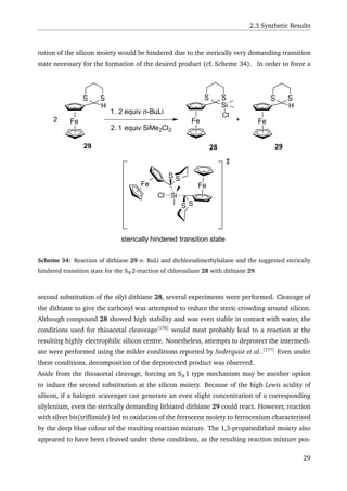 2.3 Synthetic Results
tution of the silicon moiety would be hindered due to the sterically very demanding transition
state necessary for the formation of the desired product (cf. Scheme 34). In order to force a
Fe
Si
S S
Cl
Fe
SS
‡
Fe
H
SS
2
1. 2 equiv n-BuLi
2. 1 equiv SiMe2Cl2
Fe
Si
SS
Fe
H
SS
Cl
+
sterically hindered transition state
29 28 29
Scheme 34: Reaction of dithiane 29 n- BuLi and dichlorodimethylsilane and the suggested sterically
hindered transition state for the SN 2-reaction of chlorosilane 28 with dithiane 29.
second substitution of the silyl dithiane 28, several experiments were performed. Cleavage of
the dithiane to give the carbonyl was attempted to reduce the steric crowding around silicon.
Although compound 28 showed high stability and was even stable in contact with water, the
conditions used for thioacetal cleaveage[176]
would most probably lead to a reaction at the
resulting highly electrophilic silicon centre. Nonetheless, attempts to deprotect the intermedi-
ate were performed using the milder conditions reported by Soderquist et al..[177]
Even under
these conditions, decomposition of the deprotected product was observed.
Aside from the thioacetal cleavage, forcing an SN 1 type mechanism may be another option
to induce the second substitution at the silicon moiety. Because of the high Lewis acidity of
silicon, if a halogen scavenger can generate an even slight concentration of a corresponding
silylenium, even the sterically demanding lithiated dithiane 29 could react. However, reaction
with silver bis(triﬂimide) led to oxidation of the ferrocene moiety to ferrocenium characterised
by the deep blue colour of the resulting reaction mixture. The 1,3-propanedithiol moiety also
appeared to have been cleaved under these conditions, as the resulting reaction mixture pos-
29
 