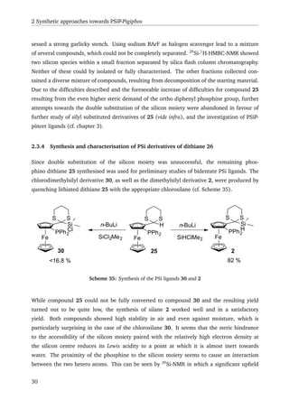 2 Synthetic approaches towards PSiP-Pigiphos
sessed a strong garlicky stench. Using sodium BArF as halogen scavenger lead to a mixture
of several compounds, which could not be completely separated. 29
Si-1
H-HMBC-NMR showed
two silicon species within a small fraction separated by silica ﬂash column chromatography.
Neither of these could by isolated or fully characterised. The other fractions collected con-
tained a diverse mixture of compounds, resulting from decomposition of the starting material.
Due to the difﬁculties described and the foreseeable increase of difﬁculties for compound 25
resulting from the even higher steric demand of the ortho diphenyl phosphine group, further
attempts towards the double substitution of the silicon moiety were abandoned in favour of
further study of silyl substituted derivatives of 25 (vide infra), and the investigation of PSiP-
pincer ligands (cf. chapter 3).
2.3.4 Synthesis and characterisation of PSi derivatives of dithiane 26
Since double substitution of the silicon moiety was unsuccessful, the remaining phos-
phino dithiane 25 synthesised was used for preliminary studies of bidentate PSi ligands. The
chlorodimethylsilyl derivative 30, as well as the dimethylsilyl derivative 2, were produced by
quenching lithiated dithiane 25 with the appropriate chlorosilane (cf. Scheme 35).
Fe
H
S S
PPh2
n-BuLi
SiCl2Me2
n-BuLi
SiHClMe2Fe
Si
Cl
S S
PPh2
Fe
Si
H
S S
PPh2
<16.8 % 82 %
30 25 2
Scheme 35: Synthesis of the PSi ligands 30 and 2
While compound 25 could not be fully converted to compound 30 and the resulting yield
turned out to be quite low, the synthesis of silane 2 worked well and in a satisfactory
yield. Both compounds showed high stability in air and even against moisture, which is
particularly surprising in the case of the chlorosilane 30. It seems that the steric hindrance
to the accessibility of the silicon moiety paired with the relatively high electron density at
the silicon centre reduces its Lewis acidity to a point at which it is almost inert towards
water. The proximity of the phosphine to the silicon moiety seems to cause an interaction
between the two hetero atoms. This can be seen by 29
Si-NMR in which a signiﬁcant upﬁeld
30
 