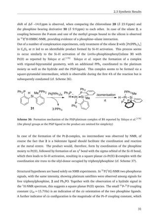 2.3 Synthetic Results
shift of ∆δ –14.0 ppm is observed, when comparing the chlorosilane 28 (δ 23.9 ppm) and
the phosphine bearing derivative 30 (δ 9.9 ppm) to each other. In case of the silane 2, a
coupling between the P-atom and one of the methyl groups bound to the silicon is observed
in 31
P,1
H-HMBC-NMR, providing evidence of a phosphine–silane interaction.
Out of a number of complexation experiments, only treatment of the silane 2 with [Pt(PPh3)4]
in C6D6 at rt led to an identiﬁable product formed by Si–H activation. This process seems
to occur similarly to the Si–H activation of the (ortho-phosphinophenyl)silane 31 with
Pt(0) as reported by Takaya et al.[178]
Takaya et al. report the formation of a complex
with trigonal-bipyramidal geometry, with an additional PPh3 coordinated to the platinum
moiety as well as the hydride and the PSiP-ligand. This complex seems to be formed via a
square-pyramidal intermediate, which is observable during the ﬁrst 4 h of the reaction but is
subsequently condumed (cf. Scheme 36).
P
Si
P PPh2H MePh2
Pt(PPh3)4
3 PPh3
Pt
PPh3P
H Si
P
Ph2
Me
Ph2
isomerisation
rt
PtH Si
P
PPh3 Me
31
Scheme 36: Formation mechanism of the PSiP-platinum complex of 31 reported by Takaya et al.[178]
(the phenyl groups at the PSiP ligand in the product are omitted for simplicity)
In case of the formation of the Pt-2-complex, no intermediate was observed by NMR, of
course the fact that 2 is a bidentate ligand should facilitate the coordination and reaction
at the metal centre. The product would, therefore, form by coordination of the phosphine
moiety to Pt(0), followed by formation of an η2
bond with the sigma orbital of the Si–H bond,
which then leads to Si–H activation, resulting in a square planar cis-Pt(II)-2-complex with the
coordination site trans to the silyl-donor occupied by triphenylphosphine (cf. Scheme 37).
Structural hypotheses are based solely on NMR experiments. In 31
P{1
H}-NMR two phosphorus
signals, with the same intensity, showing platinum satellites were observed among signals for
free triphenylphosphine, 2 and Ph3PO. Together with the observation of a hydride signal in
the 1
H-NMR spectrum, this suggests a square planar Pt(II) species. The small 31
P–31
P coupling
constant (JPP = 15.7 Hz) is an indication of the cis orientation of the two phosphine ligands.
A further indicator of cis conﬁguration is the magnitude of the Pt–P coupling constant, which
31
 