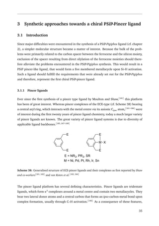 3 Synthetic approaches towards a chiral PSiP-Pincer ligand
3.1 Introduction
Since major difﬁculties were encountered in the synthesis of a PSiP-Pigiphos ligand (cf. chapter
2), a simpler molecular structure became a matter of interest. Because the bulk of the prob-
lems were primarily related to the carbon spacer between the ferrocene and the silicon moiety,
exclusion of the spacer resulting from direct silylation of the ferrocene moieties should there-
fore alleviate the problems encountered in the PSiP-Pigiphos synthesis. This would result in a
PSiP pincer-like ligand, that would form a ﬁve membered metallacycle upon Si–H activation.
Such a ligand should fullﬁll the requirements that were already set out for the PSiP-Pigiphos
and therefore, represent the ﬁrst chiral PSiP-pincer ligand.
3.1.1 Pincer ligands
Ever since the ﬁrst synthesis of a pincer type ligand by Moulton and Shaw,[181]
this platform
has been of great interest. Whereas pincer complexes of the ECE-type (cf. Scheme 38) bearing
a central aryl ring, which interacts with the metal centre via its anionic Cipso atom,[181–186]
were
of interest during the ﬁrst twenty years of pincer ligand chemistry, today a much larger variety
of pincer ligands are known. The great variety of pincer ligand systems is due to diversity of
applicable ligand backbones.[185,187–189]
E
E
E
E
M X
E = NR2, PR2, SR
M = Ni, Pd, Pt, Rh, Ir, Sn
Scheme 38: Generalised structure of ECE-pincer ligands and their complexes as ﬁrst reported by Shaw
and co-workers[181,182]
and van Koten et al.[183,184]
The pincer ligand platform has several deﬁning characteristics. Pincer ligands are tridentate
ligands, which form κ3
complexes around a metal centre and contain two metallacycles. They
bear two lateral donor atoms and a central carbon that forms an ipso-carbon-metal bond upon
complex formation, usually through C–H activation.[190]
As a consequence of these features,
35
 