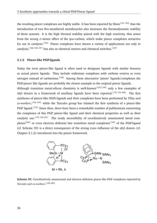 3 Synthetic approaches towards a chiral PSiP-Pincer ligand
the resulting pincer complexes are highly stable. It has been reported by Shaw[191,192]
that the
introduction of two ﬁve-membered metallacycles also increases the thermodynamic stability
of these systems. It is the high thermal stability paired with the high reactivity, that arises
from the strong σ-donor effect of the ipso-carbon, which make pincer complexes attractive
for use in catalysis.[193]
Pincer complexes have shown a variety of applications not only in
catalysis,[188,194–197]
but also as chemical sensors and chemical switches.[187]
3.1.2 Pincer-like PSiP-ligands
Today the term pincer-like ligand is often used to designate ligands with similar features
as actual pincer ligands. They include tridentate complexes with carbene centres or even
nitrogen instead of carbanions.[198]
Among these alternative ‘pincer’ ligands/complexes the
PSiP-pincer like ligands are probably the closest example to the original pincer ligands.
Although transition metal-silicon chemistry is well-known[125][199]
only a few examples of
silyl donors in a framework of ancillary ligands have been reported.[133,134,200]
The ﬁrst
syntheses of pincer-like NSiN-ligands and their complexes have been performed by Tilley and
co-workers,[142–144]
while the Turculet group has claimed the ﬁrst synthesis of a pincer-like
PSiP ligand.[132]
Since then, there have been a remarkable number of publications concerning
the complexes of this PSiP pincer-like ligand and their chemical properties as well as their
catalytic use.[132,140,201]
The ready accessibility of coordinatively unsaturated metal com-
plexes[202]
or even electron deﬁcient late transition metal complexes[140]
of the PSiP-ligand
(cf. Scheme 39) is a direct consequence of the strong trans inﬂuence of the silyl donors (cf.
Chapter 2.1.2) introduced into the pincer framework.
Cy2P
SiMe
Cy2P
Ru N
SiMe3
SiMe3
Si
PCy2
PCy2
MMe
H
Cl
M = Rh, Ir
Scheme 39: Coordinatively unsaturated and electron deﬁcient pincer-like PSiP complexes reported by
Turculet and co-workers.[140,202]
36
 