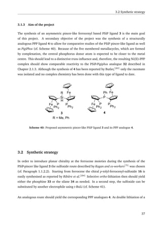 3.2 Synthetic strategy
3.1.3 Aim of the project
The synthesis of an asymmetric pincer-like ferrocenyl based PSiP ligand 3 is the main goal
of this project. A secondary objective of the project was the synthesis of a structurally
analogous PPP ligand 4 to allow for comparative studies of the PSiP pincer-like ligand as well
as PigiPhos (cf. Scheme 40). Because of the ﬁve membered metallacycles, which are formed
by complexation, the central phosphorus donor atom is expected to be closer to the metal
centre. This should lead to a distinctive trans inﬂuence and, therefore, the resulting Ni(II)-PPP
complex should show comparable reactivity to the PSiP-Pigiphos analogue 32 described in
Chapter 2.1.3. Although the synthesis of 4 has been reported by Butler,[203]
only the racemate
was isolated and no complex chemistry has been done with this type of ligand to date.
Fe
Fe
Si
P P
H
R
Ph2Ph2
Fe
Fe
P
P P
Ph
Ph2Ph2
R = Me, Ph
3 4
Scheme 40: Proposed asymmetric pincer-like PSiP ligand 3 and its PPP analogue 4.
3.2 Synthetic strategy
In order to introduce planar chirality at the ferrocene moieties during the synthesis of the
PSiP-pincer like ligand 3 the sulfoxide route described by Kagan and co-workers[75]
was chosen
(cf. Paragraph 1.1.2.2). Starting from ferrocene the chiral p-tolyl-ferrocenyl-sulfoxide 16 is
easily synthesised as reported by Ribière et al.[204]
Selective ortho-lithiation then should yield
either the phosphine 33 or the silane 34 as needed. In a second step, the sulfoxide can be
substituted by another electrophile using t-BuLi (cf. Scheme 41).
An analogous route should yield the corresponding PPP analogues 4. As double lithiation of a
37
 