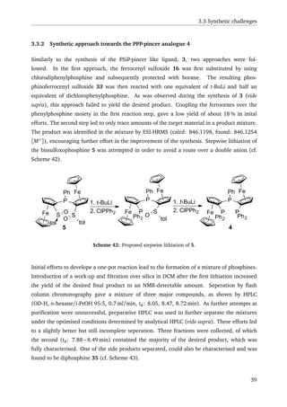 3.3 Synthetic challenges
3.3.2 Synthetic approach towards the PPP-pincer analogue 4
Similarly to the synthesis of the PSiP-pincer like ligand, 3, two approaches were fol-
lowed. In the ﬁrst approach, the ferrocenyl sulfoxide 16 was ﬁrst substituted by using
chlorodiphenylphosphine and subsequently protected with borane. The resulting phos-
phinoferrocenyl sulfoxide 33 was then reacted with one equivalent of t-BuLi and half an
equivalent of dichlorophenylphosphine. As was observed during the synthesis of 3 (vide
supra), this approach failed to yield the desired product. Coupling the ferrocenes over the
phenylphosphine moiety in the ﬁrst reaction step, gave a low yield of about 18 % in inital
efforts. The second step led to only trace amounts of the target material in a product mixture.
The product was identiﬁed in the mixture by ESI-HRMS (calcd: 846.1198, found: 846.1254
[M+
]), encouraging further effort in the improvement of the synthesis. Stepwise lithiation of
the bissulfoxophosphine 5 was attempted in order to avoid a route over a double anion (cf.
Scheme 42).
Fe
Fe
P
P
Ph
Ph2
Fe
Fe
P
S S
toltol
O
O
Ph
1. t-BuLi
2. ClPPh2 S
tol
O
1. t-BuLi
2. ClPPh2 Fe
Fe
P
P
Ph
Ph2
P
Ph2
5 4
Scheme 42: Proposed stepwise lithiation of 5.
Initial efforts to develope a one-pot reaction lead to the formation of a mixture of phosphines.
Introduction of a work-up and ﬁltration over silica in DCM after the ﬁrst lithiation increased
the yield of the desired ﬁnal product to an NMR-detectable amount. Seperation by ﬂash
column chromatography gave a mixture of three major compounds, as shown by HPLC
(OD-H, n-hexane/i-PrOH 95:5, 0.7 ml/min, tR: 8.05, 8.47, 8.72 min). As further attempts at
puriﬁcation were unsuccessful, preparative HPLC was used to further separate the mixtures
under the optimised conditions determined by analytical HPLC (vide supra). These efforts led
to a slightly better but still incomplete seperation. Three fractions were collected, of which
the second (tR: 7.88 – 8.49 min) contained the majority of the desired product, which was
fully characterised. One of the side products separated, could also be characterised and was
found to be diphosphine 35 (cf. Scheme 43).
39
 