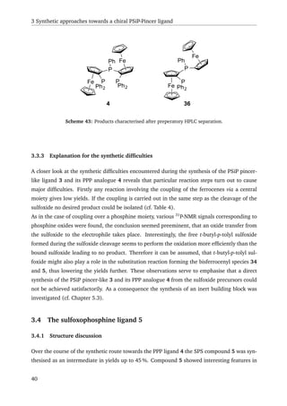 3 Synthetic approaches towards a chiral PSiP-Pincer ligand
Fe
Fe
P
P
Ph
Ph2
P
Ph2 Fe
Fe
P
P
Ph
Ph2
4 36
Scheme 43: Products characterised after preperatory HPLC separation.
3.3.3 Explanation for the synthetic difﬁculties
A closer look at the synthetic difﬁculties encountered during the synthesis of the PSiP pincer-
like ligand 3 and its PPP analogue 4 reveals that particular reaction steps turn out to cause
major difﬁculties. Firstly any reaction involving the coupling of the ferrocenes via a central
moiety gives low yields. If the coupling is carried out in the same step as the cleavage of the
sulfoxide no desired product could be isolated (cf. Table 4).
As in the case of coupling over a phosphine moiety, various 31
P-NMR signals corresponding to
phosphine oxides were found, the conclusion seemed preeminent, that an oxide transfer from
the sulfoxide to the electrophile takes place. Interestingly, the free t-butyl-p-tolyl sulfoxide
formed during the sulfoxide cleavage seems to perform the oxidation more efﬁciently than the
bound sulfoxide leading to no product. Therefore it can be assumed, that t-butyl-p-tolyl sul-
foxide might also play a role in the substitution reaction forming the bisferrocenyl species 34
and 5, thus lowering the yields further. These observations serve to emphasise that a direct
synthesis of the PSiP pincer-like 3 and its PPP analogue 4 from the sulfoxide precursors could
not be achieved satisfactorily. As a consequence the synthesis of an inert building block was
investigated (cf. Chapter 5.3).
3.4 The sulfoxophosphine ligand 5
3.4.1 Structure discussion
Over the course of the synthetic route towards the PPP ligand 4 the SPS compound 5 was syn-
thesised as an intermediate in yields up to 45 %. Compound 5 showed interesting features in
40
 