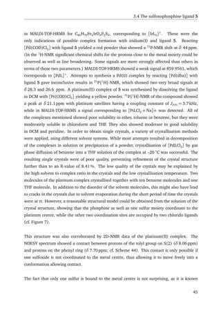 3.4 The sulfoxophosphine ligand 5
in MALDI-TOF-HRMS for C80H70Fe4IrO4P2S4, corresponding to [IrL2]+
. These were the
only indications of possible complex formation with iridium(I) and ligand 5. Reacting
[Pd(COD)Cl2] with ligand 5 yielded a red powder that showed a 31
P-NMR shift at δ 44 ppm.
(In the 1
H-NMR signiﬁcant chemical shifts for the protons close to the metal moiety could be
observed as well as line broadening. Some signals are more strongly affected than others in
terms of those two parameters.) MALDI-TOF-HRMS showed a weak signal at 859.9561, which
corresponds to [PdL]+
. Attempts to synthesis a Pd(0) complex by reacting [Pd(dba)] with
ligand 5 gave inconclusive results in 31
P{1
H}-NMR, which showed two very broad signals at
δ 28.3 and 26.6 ppm. A platinum(II) complex of 5 was synthesised by dissolving the ligand
in DCM with [Pt(COD)Cl2] yielding a yellow powder. 31
P{1
H}-NMR of the compound showed
a peak at δ 21.1 ppm with platinum satellites having a coupling constant of JPPt = 3.7 kHz,
while in MALDI-TOF-HRMS a signal corresponding to [PtLCl2 + Na]+ was detected. All of
the complexes mentioned showed poor solubility in ether, toluene or benzene, but they were
moderately soluble in chloroform and THF. They also showed moderate to good solubility
in DCM and pyridine. In order to obtain single crystals, a variety of crystallisation methods
were applied, using different solvent systems. While most attempts resulted in decomposition
of the complexes in solution or precipitation of a powder, crystallisation of [PdLCl2] by gas
phase diffusion of benzene into a THF solution of the complex at –20 ◦
C was successful. The
resulting single crystals were of poor quality, preventing reﬁnement of the crystal structure
further than to an R-value of 8.41 %. The low quality of the crystals may be explained by
the high solvent to complex ratio in the crystals and the low crystallisation temperature. Two
molecules of the platinum complex crystallised together with ten benzene molecules and one
THF molecule. In addition to the disorder of the solvent molecules, this might also have lead
to cracks in the crystals due to solvent evaporation during the short period of time the crystals
were at rt. However, a reasonable structural model could be obtained from the solution of the
crystal structure, showing that the phosphine as well as one sulfur moiety coordinate to the
platinum centre, while the other two coordination sites are occupied by two chlorido ligands
(cf. Figure 7).
This structure was also corroborated by 2D-NMR data of the platinum(II) complex. The
NOESY spectrum showed a contact between protons of the tolyl group on S(2) (δ 8.06 ppm)
and protons on the phenyl ring (δ 7.70 ppm; cf. Scheme 44). This contact is only possible if
one sulfoxide is not coordinated to the metal centre, thus allowing it to move freely into a
conformation allowing contact.
The fact that only one sulfur is bound to the metal centre is not surprising, as it is known
45
 