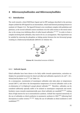 4 Biferrocenylsulfoxides and Biferrocenylsulﬁdes
4.1 Introduction
The work towards a chiral PSiP-Pincer ligand and its PPP analogue described in the previous
chapter yielded the SPS-ligand 5 as an intermediate, which itself showed promising features in
catalysis (cf. Chapter 3.4). The ligand 5 formed a two coordinate complex with palladium and
platinum, as the second sulfoxide cannot coordinate over the sulfur moiety to the metal centre
due to the strong trans-labilising effect of sulfur-bound sulfoxides.[211–213]
In order to form a
complex involving both sulfoxides, they need to be in a cis arrangement. This requirement can
be satisﬁed by removing the phosphine as linking moiety between the two ferrocenyl groups
resulting in a bisferrocenyl-disulfoxide (BiFeSO) (cf. Scheme 45).
Fe
Fe
S
S
R
O
R
O
Scheme 45: Generalised structure of BiFeSO.
4.1.1 Sulfoxide ligands
Chiral sulfoxides have been shown to be fairly stable towards epimerisation, activation en-
thalpies for pyramidal inversion for diaryl and alkyl aryl sulfoxides reported to be ∆H‡
= 35 –
42 kcal/mol by Rainer et al.[216]
(cf. Table 11).
As a consequence, racemisation of enantiopure sulfoxides only takes place at temperatures
around 200 ◦
C, well above the decomposition temperature of several sulfoxides such as the
cis-elimination of 1,2-Diphenyl-1-propyl phenyl sulfoxide.[217]
Therefore, sulfoxides can be
considerd sufﬁciently optically stable to be isolated as enantiopure compounds and stored.
Synthetic routes towards enantiomerically pure chiral sulfoxide are manifold[218,219]
making
them of high interest for use in stereoselective synthesis. Solladié ﬁrst reported extensively on
the use of sulfoxides as chiral auxiliaries in asymmetric synthesis in 1981[220]
following brief
descriptions in earlier reviews.[221,222]
Today the use of sulfoxides as chiral auxiliaries is well
established.[223]
51
 