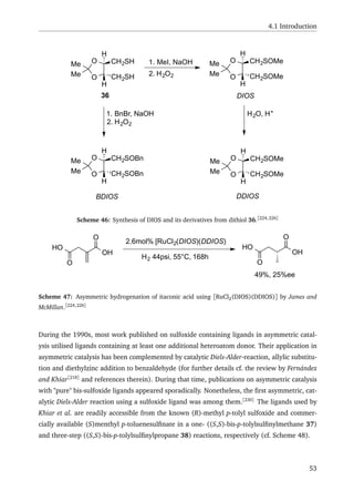 4.1 Introduction
O
OMe
Me
CH2SH
CH2SH
H
H
1. MeI, NaOH
2. H2O2
O
OMe
Me
CH2SOMe
CH2SOMe
H
H
36
1. BnBr, NaOH
2. H2O2
H2O, H+
DIOS
O
OMe
Me
CH2SOBn
CH2SOBn
H
H
O
OMe
Me
CH2SOMe
CH2SOMe
H
H
BDIOS DDIOS
Scheme 46: Synthesis of DIOS and its derivatives from dithiol 36.[224,226]
O
OH
O
HO
2.6mol% [RuCl2(DIOS)(DDIOS)
H2 44psi, 55°C, 168h
O
OH
O
HO
49%, 25%ee
Scheme 47: Asymmetric hydrogenation of itaconic acid using [RuCl2(DIOS)(DDIOS)] by James and
McMillan.[224,226]
During the 1990s, most work published on sulfoxide containing ligands in asymmetric catal-
ysis utilised ligands containing at least one additional heteroatom donor. Their application in
asymmetric catalysis has been complemented by catalytic Diels-Alder-reaction, allylic substitu-
tion and diethylzinc addition to benzaldehyde (for further details cf. the review by Fernández
and Khiar[218]
and references therein). During that time, publications on asymmetric catalysis
with "pure" bis-sulfoxide ligands appeared sporadically. Nonetheless, the ﬁrst asymmetric, cat-
alytic Diels-Alder reaction using a sulfoxide ligand was among them.[230]
The ligands used by
Khiar et al. are readily accessible from the known (R)-methyl p-tolyl sulfoxide and commer-
cially available (S)menthyl p-toluenesulﬁnate in a one- ((S,S)-bis-p-tolylsulﬁnylmethane 37)
and three-step ((S,S)-bis-p-tolylsulﬁnylpropane 38) reactions, respectively (cf. Scheme 48).
53
 
