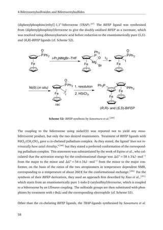 4 Biferrocenylsulfoxides and Biferrocenylsulﬁdes
(diphenylphosphino)ethyl]-1,1”-biferrocene (TRAP).[67]
The BIFEP ligand was synthesised
from (diphenylphosphinyl)ferrocene to give the doubly oxidised BIFEP as a racemate, which
was resolved using dibenzoyltartaric acid before reduction to the enantiomerically pure (S,S)-
and (R,R)-BIFEP ligands (cf. Scheme 52).
Fe
PPh2
O
i-Pr2NMgBr–THF
Fe
P
O
Ph2
Mg
Br
Ni(0) (in situ)
Fe
PPh2
O
2
1. resolution
2. HSiCl3,
I2
Fe
PPh2
O
I
Fe
rac
Fe
Ph2P
PPh2
(R,R)- and (S,S)-BIFEP
Scheme 52: BIFEP-synthesis by Sawamura et al.[249]
The coupling to the biferrocene using nickel(0) was reported not to yield any meso-
biferrocene product, but only the two desired enantiomers. Treatment of BIFEP ligands with
PdCl2(CH3CN)2 gave a cis-chelated palladium complex. As they stated, the ligand "does not in-
trinsically have axial chirality,"[249]
but they stated a preferred conformation of the correspond-
ing palladium complex. This statement was substantiated by the work of Espino et al., who cal-
culated that the activation energy for the conformational change was ∆G‡
= 58 ±3kJ · mol−1
from the major to the minor and ∆G‡
= 54 ±3kJ · mol−1
from the minor to the major con-
former, on the basis of the ratios of the two atropisomers in temperature dependent NMR,
corresponding to a temperature of about 260 K for the conformational exchange.[250]
For the
synthesis of their BIFEP derivatives, they used an approach ﬁrst described by Xiao et al.,[251]
which starts from an enantiomerically pure 1-iodo-2-(arylsulﬁnyl)ferrocene, which is coupled
to a biferrocene by an Ullmann coupling. The sulfoxide groups are then substituted with phos-
phines by treatment with t-BuLi and the corresponding electrophile (cf. Scheme 53).
Other than the cis-chelating BIFEP ligands, the TRAP-ligands synthesised by Sawamura et al.
58
 