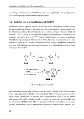 4 Biferrocenylsulfoxides and Biferrocenylsulﬁdes
sis, starting from ferrocene to a BiFeSO derivative was developed and the structural properties
of the resulting compound were extensively investigated.
4.2 Synthesis and structural features of BiFeSO 6
The simplest possible approach towards a BiFeSO type ligand utilises easily accessible t-butyl-
ferrocenylsulfoxide generated by the reaction of ferrocenyllithium with enantiomerically pure
bis-(t-butyl)-thiosulﬁnate. The ortho lithiation can be achieved simply by the use of n-BuLi (cf.
Chapter 1.1.2.2). Coupling to the biferrocene was performed following a modiﬁcation of the
procedure reported by Dong et al.[254,255]
Solid CuCN (0.5 equiv) was reacted with lithiated
t-butyl-ferrocenylsulfoxide at –30 ◦
C for about 20 min before the reaction mixture was satu-
rated with oxygen at –78 ◦
C to give a deeply red solution. Stirring under oxygen atmosphere
over night while allowing the reaction mixture to warm up to rt introduced the desired planar
chirality (cf. Scheme 55).
Fe
S
O
n-BuLi
THF, –78°C Fe
S
O
Li
1. 0.5 equiv CuCN
–30°C
2. O2, –30°C – rt
Fe
Fe
S
S
O
O
6
Scheme 55: Synthesis of BiFeSO 6.
Flash column chromatography gave two products showing 1
H-NMR signals that correspond
to the suggested structure. The ﬁrst compound eluted (6a) slowly turned green in solution,
while forming a precipitate. On the other hand, the product that eluted as the last fraction
(6b) seemed to be stable in solution. In order to remove the ferrocenium formed quickly from
the ﬁrst sample, a DCM solution of 6a was quickly washed with water and then concentrated
in vacuo. The combined yield of both products together was about 60 % with a ratio of 15:1
60
 