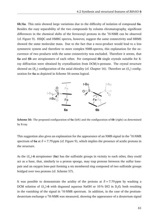 4.2 Synthesis and structural features of BiFeSO 6
6b/6a. This ratio showed large variations due to the difﬁculty of isolation of compound 6a.
Besides the easy separability of the two compounds by column chromatography, signiﬁcant
differences in the chemical shifts of the ferrocenyl protons in the 1
H-NMR can be observed
(cf. Figure 9). HSQC and HMBC spectra, however, suggest the same connectivity and HRMS
showed the same molecular mass. Due to the fact that a meso-product would lead to a less
symmetric system and therefore to more complex NMR-spectra, this explanation for the oc-
currence of two products with the same connectivity was excluded. Therefore it seems, that
6a and 6b are atropisomers of each other. For compound 6b single crystals suitable for X-
ray diffraction were obtained by crystallisation from DCM/n-pentane. The crystal structure
showed an (Ra) conﬁguration of the axial chirality (cf. Chapter 16). Therefore an (Sa) conﬁg-
uration for 6a as depicted in Scheme 56 seems logical.
Fe
S
t-Bu
O
Fe
S
Fe
S
t-Bu
O
O
t-Bu
Fe
S
O
t-Bu
6a 6b
Scheme 56: The proposed conﬁguration of 6a (left) and the conﬁguration of 6b (right) as determined
by X-ray.
This suggestion also gives an explanation for the appearance of an NMR-signal in the 1
H-NMR
spectrum of 6a at δ = 7.79 ppm (cf. Figure 9), which implies the presence of acidic protons in
the structure.
As the (Sa)-6 atropisomer (6a) has the sulfoxide groups in vicinity to each other, they could
act as a base, that, similarly to a proton sponge, may trap protons between the sulfur lone-
pair and an oxygen lone-pair forming a six membered ring composed of two sulfoxide groups
bridged over two protons (cf. Scheme 57).
It was possible to demonstrate the acidity of the protons at δ = 7.79 ppm by washing a
DCM solution of (Sa)-6 with degassed aqueous NaOH or 10 % DCl in D2O, both resulting
in the vanishing of the signal in 1
H-NMR spectrum. In addition, in the case of the protium-
deuterium exchange a 2
H-NMR was measured, showing the appearance of a deuterium signal
61
 