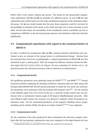4.3 Computational experiments with regard to the rotational barrier of BiFeSO 6
Pd(II), Pt(II), Cu(I), Au(I)), without any success. The reason for the unsuccessful complex-
ation experiments with 6a and 6b are probably of a different nature. In case of 6b the only
explanation that could be given are the weak coordination properties of the molecules sulfox-
ide group. For 6a one would assume that the poor donor properties could be overcome by
the possibility of chelation of the metal, as the sulfur lone pairs are in close proximity to each
other. On the other hand, the accessibility of the coordination centre is probably very low in
comparison to BINASO, as the ferrocene groups enhance steric hindrance within the molecule
signiﬁcantly.
4.3 Computational experiments with regard to the rotational barrier of
BiFeSO 6
In order to conﬁrm the atropisomers (6a and 6b), quantum chemical calculations were per-
formed to give an estimate of the energy barrier to conformational change. Starting from
the structural data from X-ray crystallography, a relaxed conformation of BiFeSO 6b was ﬁrst
calculated to give a starting point. Then the energies for different rotations around the dihe-
dral angle C(2)–C(1)–C(15)–C(16) (cf. Scheme 10) were calculated (cf. Section 4.3.1). For
practical reasons the calculated structures of 6 are referred to as conformations.
4.3.1 Computational details1
All equilibrium geometries were optimized using the B3LYP[256–258]
and BP86[257,259]
density
functional methods employing the Dunning correlation consistent basis sets (Ref) along with
Stuttgart-Köln-MCDHF-RSC-28-ECP pseudo potentials to model the iron atom core electrons.
All calculations were performed with the Gaussian G09 program suite[260]
. For the rotation
of the dihedral angle C(2)–C(1)–C(15)–C(16) (φ1) a potential energy surface scan was per-
formed with an incremental rotation angle of 30 degrees (ModRedundant keyword). After
each dihedral angle rotation the structure was allowed to optimize within 20 geometry op-
timization steps. For the calculations/prediction of the magnetic shielding tensors gauge-
including atomic orbitals (GIAO, also know as London orbitals)[261–264]
were employed.
4.3.2 Computational results
For the evaluation of the data produced by these calculations the electronic energies calcu-
lated after the last geometry optimisation step were compared to the angle between the two
1
Computational details were provided by Oliver Sala, who conducted the calculations.
63
 