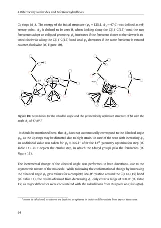 4 Biferrocenylsulfoxides and Biferrocenylsulﬁdes
Cp rings (φ2). The energy of the initial structure (φ1 = 125.1, φ2 = 47.9) was deﬁned as ref-
erence point. φ2 is deﬁned to be zero if, when looking along the C(1)–C(15) bond the two
ferrocenes adopt an eclipsed geometry. φ2 increases if the ferrocene closer to the viewer is ro-
tated clockwise along the C(1)–C(15) bond and φ2 decreases if the same ferrocene is rotated
counter-clockwise (cf. Figure 10).
C2
C1
C15 C16 47.9°
Figure 10: Atom labels for the dihedral angle and the geometrically optimised structure of 6b with the
angle φ2 of 47.89°.3
It should be mentioned here, that φ2 does not automatically correspond to the dihedral angle
φ1, as the Cp rings may be distorted due to high strain. In case of the scan with increasing φ1
an additional value was taken for φ1 = 305.1° after the 13th
geometry optimisation step (cf.
Table 14), as it depicts the crucial step, in which the t-butyl groups pass the ferrocenes (cf.
Figure 11).
The incremental change of the dihedral angle was performed in both directions, due to the
asymmetric nature of the molecule. While following the conformational change by increasing
the dihedral angle φ1 gave values for a complete 360.0° rotation around the C(1)–C(15) bond
(cf. Table 14), the results obtained from decreasing φ1 only cover a range of 300.0° (cf. Table
15) as major difﬁculties were encountered with the calculations from this point on (vide infra).
3
atoms in calculated structures are depicted as spheres in order to differentiate from crystal structures.
64
 