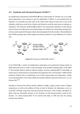 4.4 Synthesis and structural features of BiFeS 7
4.4 Synthesis and structural features of BiFeS 7
As complexation experiments with BiFeSO 6b were unsuccessful (cf. Section 4.2), in an addi-
tional experiment it was reduced to give the dithioether 7 (BiFeS). It was assumed that the
thioether, as it provides two lone pairs at the sulfur atom instead of only one in case of the
sulfoxide, could more easily form a chelate and therefore would be more prone to undergo co-
ordination. The reduction of BiFeSO 6b to BiFeS 7 was achieved by reﬂuxing it in dry toluene
with an excess of triethyl amine and trichlorosilane (cf. Scheme 59). Remaining starting mate-
rial was easily separated through column chromatography from the product. Recrystallisation
from DCM/n-pentane gave dark orange-red crystals suitable for X-ray diffraction (cf. Section
4.5).
Fe
Fe
S
S
O
O
20 equiv NEt3
40 equiv SiHCl3
toluene, reflux, 15h
Fe
Fe
S
S
6b 7
Scheme 59: Reduction of BiFeSO 6b to BiFeS 7.
As for BiFeSO 6b, a variety of complexation experiments were performed relying mainly on
DMS based precursors in order to take advantage of the possible chelating effect of the BiFeS
7. The attempts failed to yield an isolated complex. However, reﬂuxing BiFeS 7 with HgBr2 in
toluene gave a small amount of a precipitate that appeared to be a new product. NMR analysis
seemed to indicate that an elimination of one of the t-butyl groups was taking place, similar
to the decomposition of di-t-butyl sulﬁde-mercury(II) chloride reproted by Biscarini et al. (cf.
Scheme 60).[265]
Attempts to increase the yield by further addition of HgBr2, longer reaction times or higher
temperature, as well as the addition of base in order to facilitate the elimination, were un-
successful. Attempts using other mercury precursor precursors, such as HgCl2 and Hg(CF3)2,
didn’t yield any detectable product at all, therefore no full characterisation could be per-
formed. As a ﬁnal attempt BiFeS 7 was reacted with ZnEt2 in THF, but only the starting
material was isolated.
71
 
