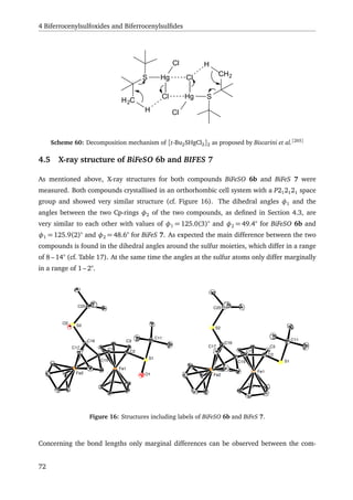 4 Biferrocenylsulfoxides and Biferrocenylsulﬁdes
S
H2C
Hg
Cl
Cl Hg
Cl
ClH
S
CH2
H
Scheme 60: Decomposition mechanism of [t-Bu2SHgCl2]2 as proposed by Biscarini et al.[265]
4.5 X-ray structure of BiFeSO 6b and BIFES 7
As mentioned above, X-ray structures for both compounds BiFeSO 6b and BiFeS 7 were
measured. Both compounds crystallised in an orthorhombic cell system with a P212121 space
group and showed very similar structure (cf. Figure 16). The dihedral angles φ1 and the
angles between the two Cp-rings φ2 of the two compounds, as deﬁned in Section 4.3, are
very similar to each other with values of φ1 = 125.0(3)° and φ2 = 49.4° for BiFeSO 6b and
φ1 = 125.9(2)° and φ2 = 48.6° for BiFeS 7. As expected the main difference between the two
compounds is found in the dihedral angles around the sulfur moieties, which differ in a range
of 8 – 14° (cf. Table 17). At the same time the angles at the sulfur atoms only differ marginally
in a range of 1 – 2°.
C2
C1
C16
C15
S2
C25
C11
S1
Fe2
Fe1
C1
C2
S1
O1
C15
C16
S2
O2
C25
C11
Fe1
Fe2
C17 C3
C3
C17
Figure 16: Structures including labels of BiFeSO 6b and BiFeS 7.
Concerning the bond lengths only marginal differences can be observed between the com-
72
 