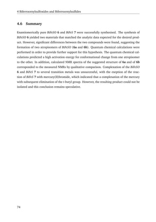 4 Biferrocenylsulfoxides and Biferrocenylsulﬁdes
4.6 Summary
Enantiomerically pure BiFeSO 6 and BiFeS 7 were successfully synthesised. The synthesis of
BiFeSO 6 yielded two materials that matched the analytic data expected for the desired prod-
uct. However, signiﬁcant differences between the two compounds were found, suggesting the
formation of two atropisomers of BiFeSO (6a and 6b). Quantum chemical calculations were
performed in order to provide further support for this hypothesis. The quantum chemical cal-
culations predicted a high activation energy for conformational change from one atropisomer
to the other. In addition, calculated NMR spectra of the suggested structure of 6a and of 6b
corresponded to the measured NMRs by qualitative comparison. Complexation of the BiFeSO
6 and BiFeS 7 to several transition metals was unsuccessful, with the exeption of the reac-
tion of BiFeS 7 with mercury(II)bromide, which indicated that a complexation of the mercury
with subsequent elimination of the t-butyl group. However, the resulting product could not be
isolated and this conclusion remains speculative.
74
 