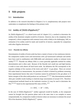 5 Side projects
5.1 Introduction
In addition to the research described in Chapters 2 to 4, complementary side projects were
undertaken to complement the ﬁndings of the primary work.
5.2 Acidity of [Ni(II)-(Pigiphos)L]2+
As [Ni(II)-(Pigiphos)L]2+
is a chiral Lewis acid (cf. chapter 2.1), a method to determine the
acidity of the dicationic complex would be of interest. However, due to the complexity of the
compound, a direct comparison with common Lewis acids is likely to be challenging. Still, an
estimation of its acidity could be made and would be of interest, especially for comparison
with other Pigiphos derivatives.
5.2.1 Fluoride Ion Afﬁnity
Determination of acidity of Lewis acids has been a matter of more or less continuous interest.
For comparative studies Lewis acid interactions with α,β-unsaturated carbonyls and nitriles
have been used in combination with NMR-shifts and calorimetric studies to estimate Lewis
acidity.[267–270]
Fluoride ion afﬁnity (FIA) is a more generally applicable method for acidity
determination and is often used. Because of the ﬂuoride ion’s small size and high basicity,
it tends to react with almost all hard Lewis acids. By deﬁnition the FIA corresponds to the
negative enthalpy of the reaction of the Lewis acid with F−
in gas phase. There are several
FIA scales based on measurements, the precision of which is limited by problems stemming
from experimental factors that arise if reactions cannot be performed in the gas phase or if
lattice energies of the often solid products are not known.[271,272]
Also determination methods
often give variable results leading to relatively large uncertainties of around 10 %. Therefore
computational methods based on the isodesmic reaction (1) may be used to determine the
FIA,[273–276]
based on the experimental FIA value of OCF2.[271]
A + OCF−
3
→ AF−
+ OCF2 (1)
In the case of [Ni(II)-(Pigiphos)L]2+
neither approach would be feasible, as the compound
cannot be brought into the gaseous phase and at the same time is too complex to assess
computationally. So, comparative studies to known values are necessary to estimate the actual
FIA of the dicationic [Ni(II)-(Pigiphos)L]2+
system.
75
 