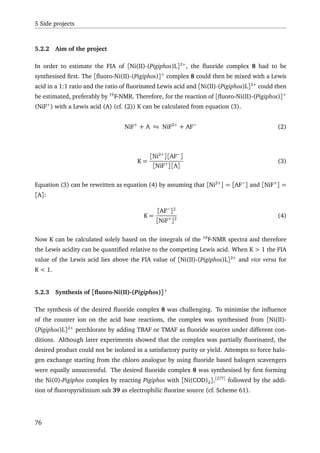 5 Side projects
5.2.2 Aim of the project
In order to estimate the FIA of [Ni(II)-(Pigiphos)L]2+
, the ﬂuoride complex 8 had to be
synthesised ﬁrst. The [ﬂuoro-Ni(II)-(Pigiphos)]+
complex 8 could then be mixed with a Lewis
acid in a 1:1 ratio and the ratio of ﬂuorinated Lewis acid and [Ni(II)-(Pigiphos)L]2+
could then
be estimated, preferably by 19
F-NMR. Therefore, for the reaction of [ﬂuoro-Ni(II)-(Pigiphos)]+
(NiF+
) with a Lewis acid (A) (cf. (2)) K can be calculated from equation (3).
NiF+
+ A NiF2+
+ AF−
(2)
K =
[Ni2+
][AF−
]
[NiF+
][A]
(3)
Equation (3) can be rewritten as equation (4) by assuming that [Ni2+
] = [AF−
] and [NiF+
] =
[A]:
K =
[AF−
]2
[NiF+
]2
(4)
Now K can be calculated solely based on the integrals of the 19
F-NMR spectra and therefore
the Lewis acidity can be quantiﬁed relative to the competing Lewis acid. When K > 1 the FIA
value of the Lewis acid lies above the FIA value of [Ni(II)-(Pigiphos)L]2+
and vice versa for
K < 1.
5.2.3 Synthesis of [ﬂuoro-Ni(II)-(Pigiphos)]+
The synthesis of the desired ﬂuoride complex 8 was challenging. To minimise the inﬂuence
of the counter ion on the acid base reactions, the complex was synthesised from [Ni(II)-
(Pigiphos)L]2+
perchlorate by adding TBAF or TMAF as ﬂuoride sources under different con-
ditions. Although later experiments showed that the complex was partially ﬂuorinated, the
desired product could not be isolated in a satisfactory purity or yield. Attempts to force halo-
gen exchange starting from the chloro analogue by using ﬂuoride based halogen scavengers
were equally unsuccessful. The desired ﬂuoride complex 8 was synthesised by ﬁrst forming
the Ni(0)-Pigiphos complex by reacting Pigiphos with [Ni(COD)2],[277]
followed by the addi-
tion of ﬂuoropyridinium salt 39 as electrophilic ﬂuorine source (cf. Scheme 61).
76
 