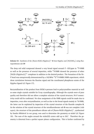 5.2 Acidity of [Ni(II)-(Pigiphos)L]2+
Fe
P
Fe
PPh2 Ph2P
Cy [Ni(COD)2]
tol, 1h at rt
Fe
P
Fe
Ph2P PPh2
Cy
Ni
N+F
BF4
-
tol, 24h at rt
Fe
P
Fe
Ph2P PPh2
Cy
Ni
F
+
BF4
-
39
8
Scheme 61: Synthesis of the [ﬂuoro-Ni(II)-(Pigiphos)]+
8 from Pigiphos and [Ni(COD)2] using ﬂuo-
ropyridinium salt 39
The deep red solid compound showed a very broad signal around δ –323 ppm in 19
F-NMR
as well as the presence of several impurities, while 31
P-NMR showed the presence of other
[Ni(II)-(Pigiphos)L]2+
complexes in addition to the desired product. The formation of the Ni–
F bond was unequivocally demonstrated by a 162 MHz 19
F,31
P-HMBC-NMR experiment, which
show correlations between the ﬂuorine signal and the coordinated phosphorus atoms of the
Pigiphos ligand (cf. Figure 17).
Recrystallisation of the product from DCM/n-pentane lead to polycrystalline material as well
as some single crystals suitable for X-ray crystallography. Although the crystals were of poor
quality and therefore did not allow a complete solution of the crystal structure, Ni–F connec-
tivity could still be conﬁrmed. No clear assignment of the NMR signals could be made due to
impurities, even after recrystallisation, as well as due to the broad signals mainly in 1
H-NMR,
the latter can be explained by inspection of the crystal structure of the ﬂuoride complex 8.
As the solution of the crystal structure of the tetraﬂuoroborate salt 8 was not complete (vide
supra), the structure of the pentaﬂuoro silicate salt of [ﬂuoro-Ni(II)-(Pigiphos)]+
, synthesised
by Sandra Miloševi´c in our group, was used to determine the geometry at nickel (cf. Figure
18). The sum of the angles around the nickel(II) centre add up to 361°. Therefore the ge-
ometry is distorted from a perfect square planar conﬁguration. This is further conﬁrmed by
77
 