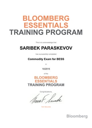 BLOOMBERG
ESSENTIALS
TRAINING PROGRAM
This is to acknowledge that
SARIBEK PARASKEVOV
has successfully completed
Commodity Exam for BESS
in
10/2015
of the
BLOOMBERG
ESSENTIALS
TRAINING PROGRAM
Congratulations,
Tom Secunda
Bloomberg
 