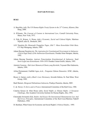 DAFTAR PUSTAKA
BUKU
A. Bayefsky, (ed), The UN Human Rights Treaty System in the 21st
Century, Kluwer, Den
Haag, 2000.
A. D'Amato, The Concept of Custom in International Law, Cornell University Press,
Ithaca, New York, 1971.
A. Eide, K. Krause, A. Rosas, (eds.), Economic, Social and Cultural Rights, Martinus
Nijhoff, edisi II, Dordecht, 2001.
A.H. Nasution (b), Memenuhi Panggilan Tugas, Jilid 7: Masa Konsolidasi Orde Baru,
CV Haji Masagung, Jakarta, 1989.
Adnan Buyung Nasution (a), The Aspiration for Constitutional Government in Indonesia:
A Socio-legal Study of the Indonesian Konstituante, Pustaka Sinar Harapan, Jakarta,
1992.
Adnan Buyung Nasution, Aspirasi Pemerintahan Konstitusional di Indonesia: Studi
Sosio-Legal atas Konstituante 1956-1959, Pustaka Utama Grafiti, Jakarta, 1995.
Antonio Cassesse, Hak Asasi Manusia di Dunia yang Berubah, Yayasan Obor Indonesia,
Jakarta, 1994.
Arlina Permanasari, Fadillah Agus, et.al., Pengantar Hukum Humaniter, ICRC, Jakarta,
1999
Bryan A. Garner, (edit.), Black’s Law Dictionary, Seventh Edition, St. Paul Minn: West
Group, 1999.
Budi Masturi, Mengenal Ombudsman Indonesia, Pradnya Paramita, Jakarta, 2005.
C. de Rover, To Serve and to Protect, International Committee of the Red Cross, 1988.
Catarina Krause & Allan Rosas (eds), Sosial Rights as Human Rights: A European
Challenge, Abo Academi University Institute for Human Rights, Abo, 1994.
Christophe Swinarski (Ed), Studies And Essays On International Humanitarian Law And
Red Cross Principles, International Committee of the Red Cross/Martinus Nijhoff
Publishers, 1984.
D. Beetham, What Future for Economic and Social Rights?, Political Studies, 1995.
 