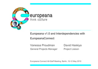 Europeana v1.0 and Interdependencies with
EuropeanaConnect

Vanessa Proudman                      David Haskiya
General Projects Manager              Project Liaison




Europeana Connect All-Staff Meeting, Berlin, 10-12 May 2010
 