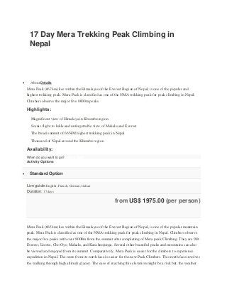 17 Day Mera Trekking Peak Climbing in
Nepal
 About Details
Mera Peak (6674m) lies within the Himalayas of the Everest Region of Nepal, is one of the popular and
highest trekking peak. Mera Peak is classified as one of the NMA trekking peak for peak climbing in Nepal.
Climbers observe the major five 8000m peaks.
Highlights:
Magnificent view of Himalaya in Khumbu region.
Scenic flight to lukla and unforgettable view of Makalu and Everest
The broad summit of 6654M highest trekking peak in Nepal
Thousand of Nepal around the Khumbu region
Availability:
When do you want to go?Pick a Date
Activity Options
 Standard Option
Live guide: English, French, German, Italian
Duration: 17 days
from US$ 1975.00 (per person)
Mera Peak (6654m) lies within the Himalayas of the Everest Region of Nepal, is one of the popular mountain
peak. Mera Peak is classified as one of the NMA trekking peak for peak climbing in Nepal. Climbers observe
the major five peaks with over 8000m from the summit after completing of Mera peak Climbing. They are: Mt.
Everest, Lhotse, Cho Oyo, Makalu, and Kanchenjunga. Several other beautiful peaks and mountains can also
be viewed and enjoyed from its summit. Comparatively, Mera Peak is easier for the climbers to experience
expedition in Nepal. The route from its north face is easier for the new Peak Climbers. This north face involves
the walking through high altitude glacier. The ease of reaching this elevation might be a risk but, the weather
 