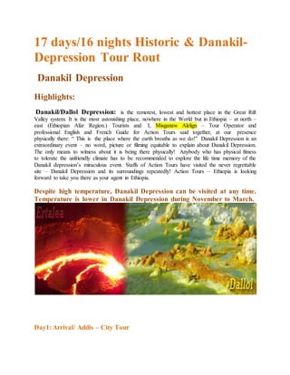 17 days/16 nights Historic & Danakil-
Depression Tour Rout
Danakil Depression
Highlights:
Danakil/Dallol Depression: is the remotest, lowest and hottest place in the Great Rift
Valley system. It is the most astonishing place, nowhere in the World but in Ethiopia – at north –
east (Ethiopian Afar Region.) Tourists and I, Misganaw Alelign – Tour Operator and
professional English and French Guide for Action Tours said together, at our presence
physically there: “ This is the place where the earth breaths as we do!” Danakil Depression is an
extraordinary event – no word, picture or filming equitable to explain about Danakil Depression.
The only means to witness about it is being there physically! Anybody who has physical fitness
to tolerate the unfriendly climate has to be recommended to explore the life time memory of the
Danakil depression’s miraculous event. Staffs of Action Tours have visited the never regrettable
site – Danakil Depression and its surroundings repeatedly! Action Tours – Ethiopia is looking
forward to take you there as your agent in Ethiopia.
Despite high temperature, Danakil Depression can be visited at any time.
Temperature is lower in Danakil Depression during November to March.
Day1:Arrival/ Addis – City Tour
 