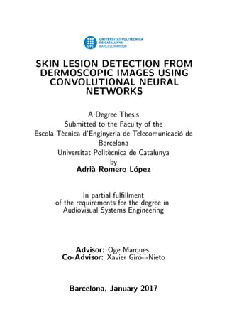SKIN LESION DETECTION FROM
DERMOSCOPIC IMAGES USING
CONVOLUTIONAL NEURAL
NETWORKS
A Degree Thesis
Submitted to the Faculty of the
Escola T`ecnica d’Enginyeria de Telecomunicaci´o de
Barcelona
Universitat Polit`ecnica de Catalunya
by
Adri`a Romero L´opez
In partial fulﬁllment
of the requirements for the degree in
Audiovisual Systems Engineering
Advisor: Oge Marques
Co-Advisor: Xavier Gir´o-i-Nieto
Barcelona, January 2017
 
