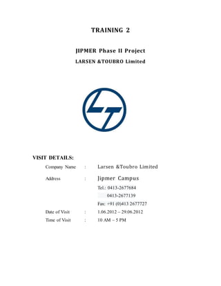 TRAINING 2
JIPMER Phase II Project
LARSEN &TOUBRO Limited
VISIT DETAILS:
Company Name : Larsen &Toubro Limited
Address : Jipmer Campus
Tel.: 0413-2677684
0413-2677139
Fax: +91 (0)413 2677727
Date of Visit : 1.06.2012 – 29.06.2012
Time of Visit : 10 AM – 5 PM
 
