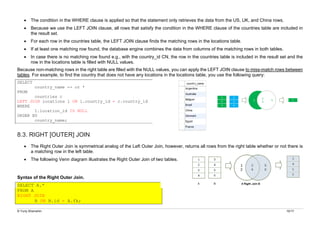 © Yuriy Shamshin 10/17
• The condition in the WHERE clause is applied so that the statement only retrieves the data from the US, UK, and China rows.
• Because we use the LEFT JOIN clause, all rows that satisfy the condition in the WHERE clause of the countries table are included in
the result set.
• For each row in the countries table, the LEFT JOIN clause finds the matching rows in the locations table.
• If at least one matching row found, the database engine combines the data from columns of the matching rows in both tables.
• In case there is no matching row found e.g., with the country_id CN, the row in the countries table is included in the result set and the
row in the locations table is filled with NULL values.
Because non-matching rows in the right table are filled with the NULL values, you can apply the LEFT JOIN clause to miss-match rows between
tables. For example, to find the country that does not have any locations in the locations table, you use the following query:
SELECT
country_name -- or *
FROM
countries c
LEFT JOIN locations l ON l.country_id = c.country_id
WHERE
l.location_id IS NULL
ORDER BY
country_name;
8.3. RIGHT [OUTER] JOIN
• The Right Outer Join is symmetrical analog of the Left Outer Join, however, returns all rows from the right table whether or not there is
a matching row in the left table.
• The following Venn diagram illustrates the Right Outer Join of two tables.
Syntax of the Right Outer Join.
SELECT A.*
FROM A
RIGHT JOIN
B ON B.id = A.fk;
 