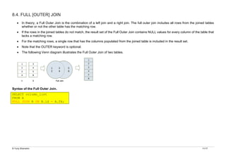 © Yuriy Shamshin 11/17
8.4. FULL [OUTER] JOIN
• In theory, a Full Outer Join is the combination of a left join and a right join. The full outer join includes all rows from the joined tables
whether or not the other table has the matching row.
• If the rows in the joined tables do not match, the result set of the Full Outer Join contains NULL values for every column of the table that
lacks a matching row.
• For the matching rows, a single row that has the columns populated from the joined table is included in the result set.
• Note that the OUTER keyword is optional.
• The following Venn diagram illustrates the Full Outer Join of two tables.
Syntax of the Full Outer Join.
SELECT column_list
FROM A
FULL JOIN B ON B.id = A.fk;
 