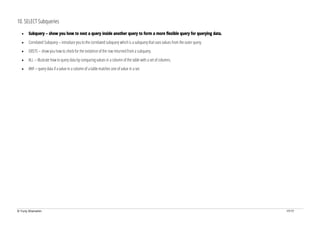 © Yuriy Shamshin 17/17
10. SELECT Subqueries
• Subquery – show you how to nest a query inside another query to form a more flexible query for querying data.
• Correlated Subquery – introduce you to the correlated subquery which is a subquery that uses values from the outer query.
• EXISTS – show you how to check for the existence of the row returned from a subquery.
• ALL – illustrate how to query data by comparing values in a column of the table with a set of columns.
• ANY – query data if a value in a column of a table matches one of value in a set.
 